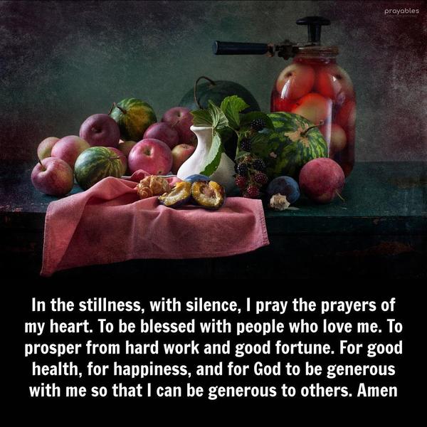 In the stillness, with silence, I pray the prayers of my heart. To be blessed with people who love me. To prosper from hard work and good fortune. For good health, for happiness, and for
God to be generous with me so that I can be generous to others. Amen