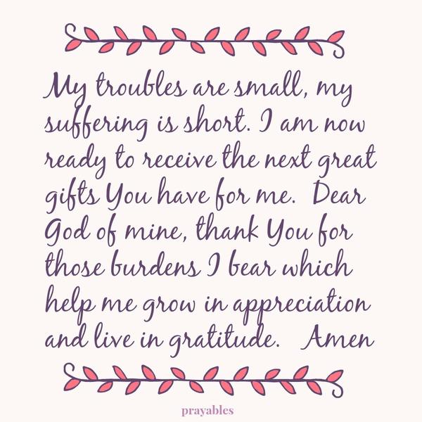 My troubles are small, my suffering is short. I am now ready to receive the next great gifts You have for me. Dear God of mine, thank You for those burdens I bear which help me grow in appreciation and live in gratitude. Amen