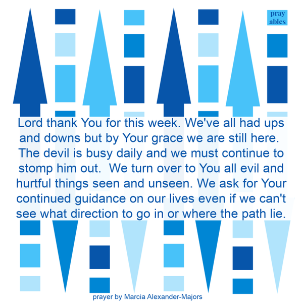 Lord thank You for this week. We’ve all had ups and downs but by Your grace we are still here. The devil is busy daily and we must continue to stomp him out. We turn over to You all evil and hurtful things seen and unseen. We ask for Your
continued guidance on our lives even if we can’t see what direction to go in or where the path lie.