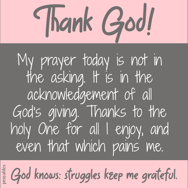 Thank God. My prayer today is not in the asking. It is in the acknowledgement of all God’s giving. Thanks to the holy One for all I enjoy, and even that which pains me. God knows; Struggles keep me grateful.