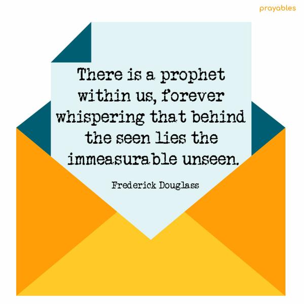 There is a prophet within us, forever whispering, that behind the seen, lies the immeasurable unseen. Frederick Douglass