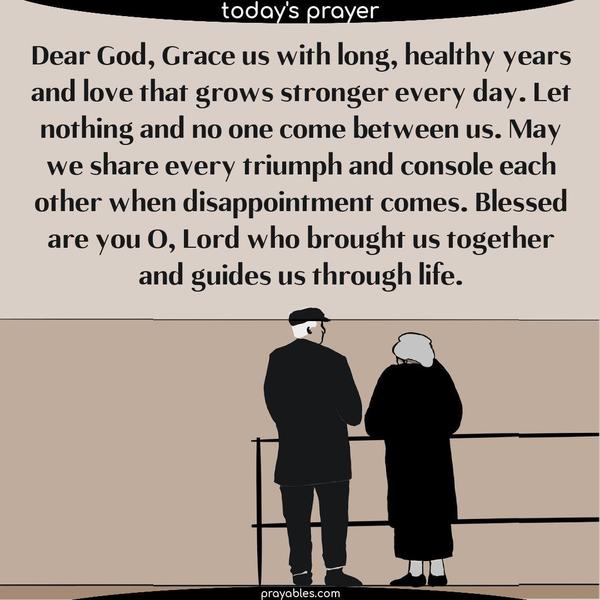 Dear God, Grace us with long, healthy years and love that grows stronger every day. Let nothing and no one come between us. May we share every triumph and console each other when disappointment comes. Blessed are you O, Lord who brought us together and guides us through life.