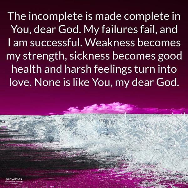 The incomplete is made complete in You, dear God. My failures fail, and I am successful. Weakness becomes my strength, sickness becomes good health and harsh feelings turn into love. None
is like You, my dear God.