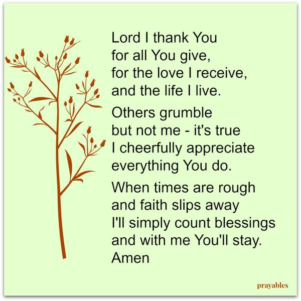 Lord I thank You for all You give, for the love I receive, and the life I live. Others grumble but not me – it’s true I cheerfully appreciate everything You do. When times are rough and faith slips away I’ll simply count blessings
and with me You’ll stay. Amen