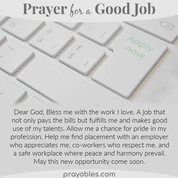 Dear God, Bless me with the work I love. A job that not only pays the bills but fulfills me and makes good use of my talents. Allow me a
chance for pride in my profession, Help me find placement with an employer who appreciates me, co-workers who respect me, and a safe workplace where peace and harmony prevail. May this new opportunity come soon.