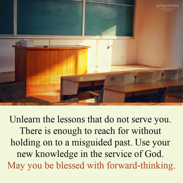 Unlearn the lessons that do not serve you. There is enough to reach for without holding on to a misguided past. Use your new knowledge in the service of God. May you be blessed with
forward-thinking.