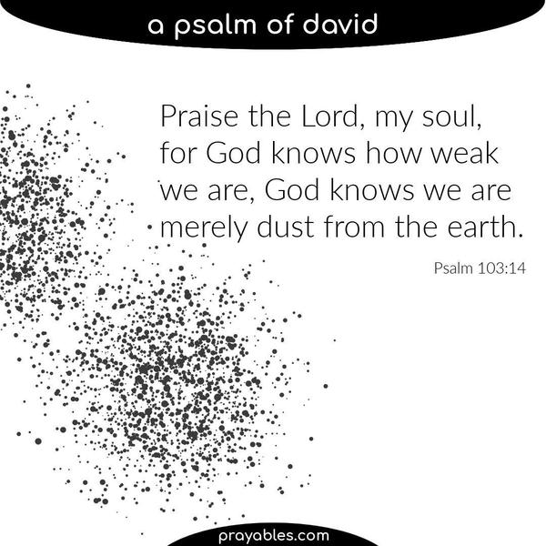Psalm 103:14 Praise the Lord, my soul, for God knows how weak we are, God knows we are merely dust from the earth.