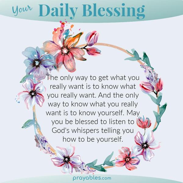 The only way to get what you really want is to know what you really want. And the only way to know what you really want is to know yourself. May you be blessed to listen to
God’s whispers telling you how to be yourself.