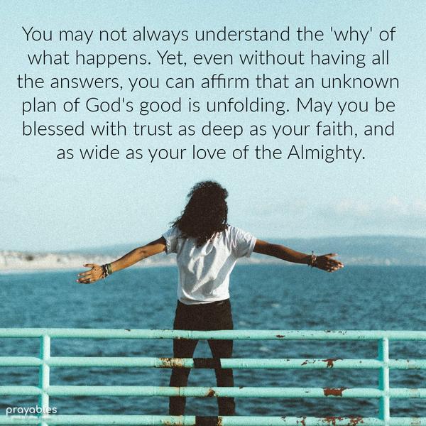 You may not always understand the 'why' of what happens. Yet, even without having all the answers, you can affirm that an unknown plan of God's good is
unfolding. May you be blessed with trust as deep as your faith, and as wide as your love of the Almighty.