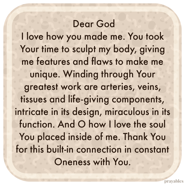 Dear God, I love how you made me. You took Your time to sculpt my body, giving me features and flaws to make me unique. Winding
through Your greatest work are arteries, veins, tissues and life-giving components, intricate in its design, miraculous in its function. And O how I love the soul You placed inside of me. Thank You for this built-in connection in constant Oneness with You.