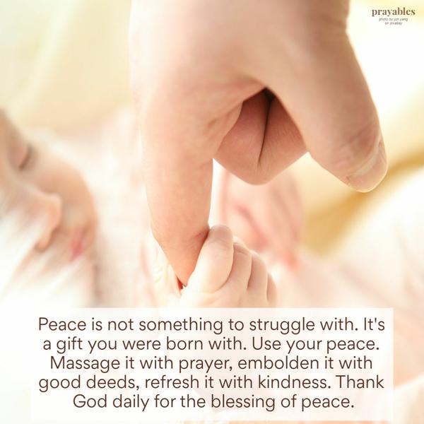 Peace is not something to struggle with. It’s a gift you were born with. Use your peace. Massage it with prayer, embolden it with good deeds, refresh it with kindness. Thank
God daily for the blessing of peace.