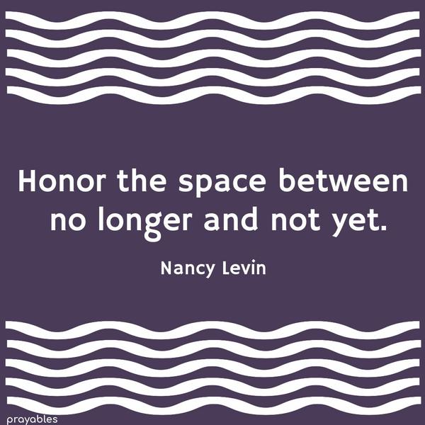 Honor the space between no longer and not yet. Nancy Levin