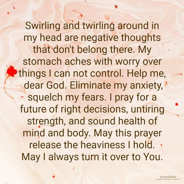 Swirling and twirling around in my head are negative thoughts that don’t belong there. My stomach aches with worry over things I can not control. Help me, dear God. Eliminate my anxiety,
squelch my fears. I pray for a future of right decisions, untiring strength, and sound health of mind and body. May this prayer release the heaviness I hold. May I always turn it over to You.