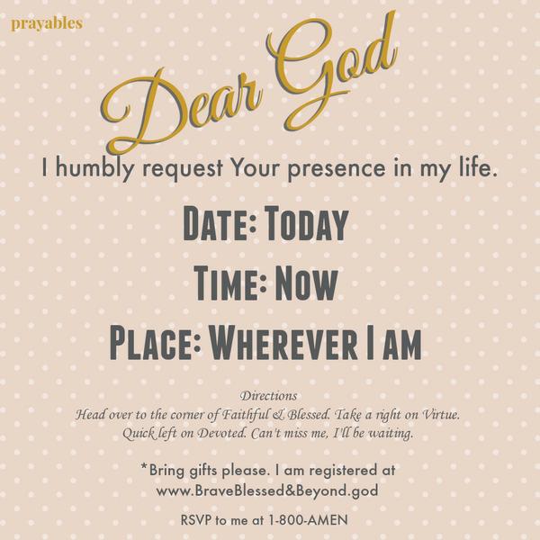 Dear God, I humbly request Your presence in my life. Date: Today Time: Now Place: Wherever I am Directions: Head over to the corner of Faithful & Blessed. Take a right on Virtue. Quick left on Devoted. Can’t miss me, I’ll be
waiting. Bring Gifts Please. I am registered at www.BraveBlessed&Beyond.god RSVP 1-800-AMEN