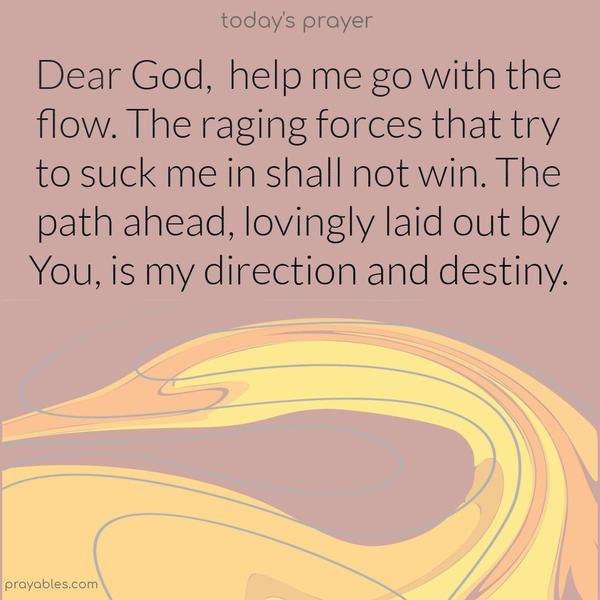 Dear God, help me go with the flow. The raging forces that try to suck me in shall not win. The path ahead, lovingly laid out by You, is my direction and destiny.
