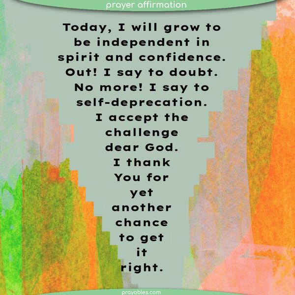 Today, I will grow in independence of spirit and confidence in myself. Out! I say to doubt. No more! I say to self-deprecation. I accept the challenge, dear God. I thank You for yet another chance to get it right.