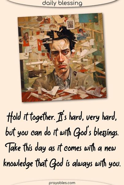 Hold it together. It’s hard, very hard, but you can do it with God’s blessings. Take this day as it comes with a new knowledge that God is always with you.