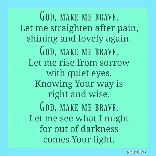 God, make me brave. Let me straighten after pain, shining and lovely again. God, make me brave. Let me rise from sorrow with quiet eyes, Knowing Your way is right and wise. God, make me brave. Let me see what I might for out of
darkness comes Your light.