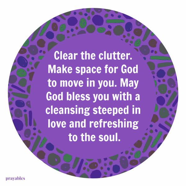 Clear the clutter. Make space for God to move in you. May God bless you with a cleansing steeped in love and refreshing to the soul.