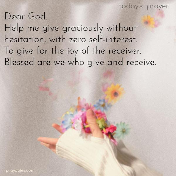 Dear God, help me give graciously, without hesitation, with zero self-interest. To give for the joy of the receiver. Blessed are we who give and receive.