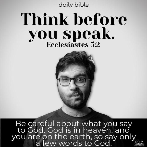 Think before you speak, and be careful about what you say to God. God is in heaven, and you are on the earth, so say only a few words to God. Ecclesiastes 5:2