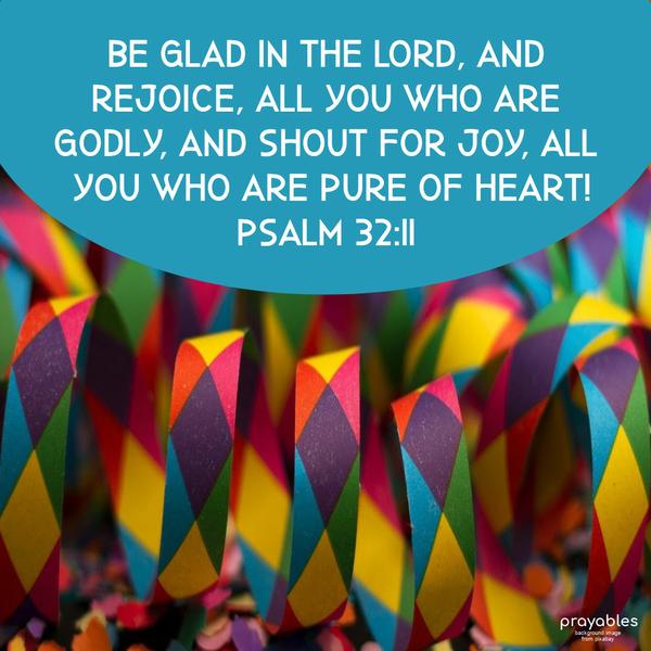 Psalm 32:11 Be glad in the Lord, and rejoice, all you who are Godly, and shout for joy, all you who are pure of heart!