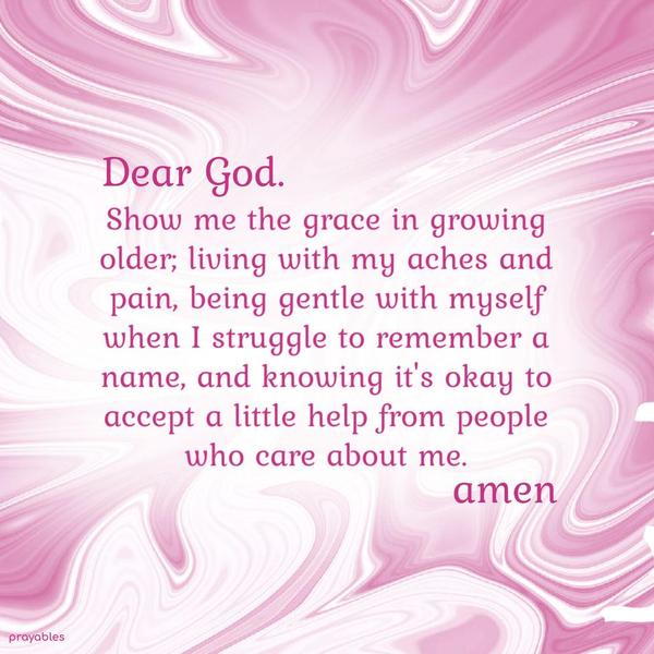 Dear God, Show me the grace in growing older; living with my aches and pain, being gentle with myself when I struggle to remember a name, and knowing it’s okay to accept a little help from
people who care about me.   Amen