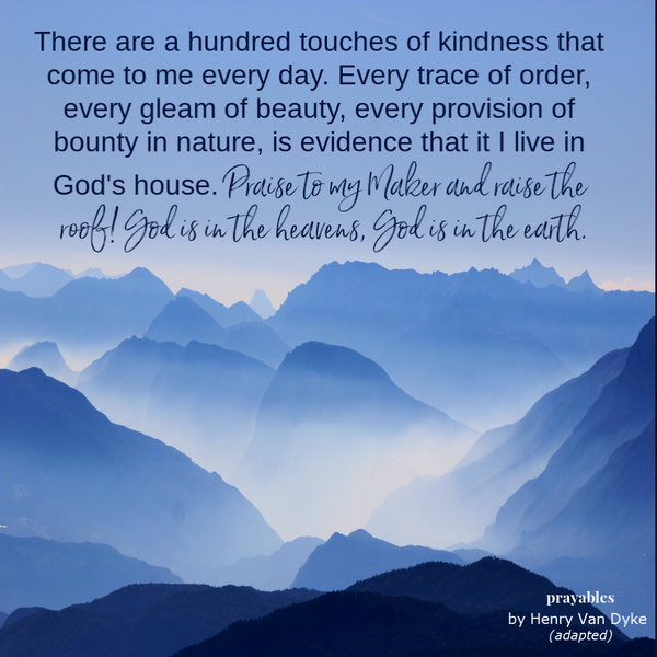 There are a hundred touches of kindness that come to me every day. Every trace of order, every gleam of beauty, every provision of bounty in nature, is evidence that it I live in God’s house. Praise to my Maker and raise the roof! God is
in the heavens, God is in the earth.