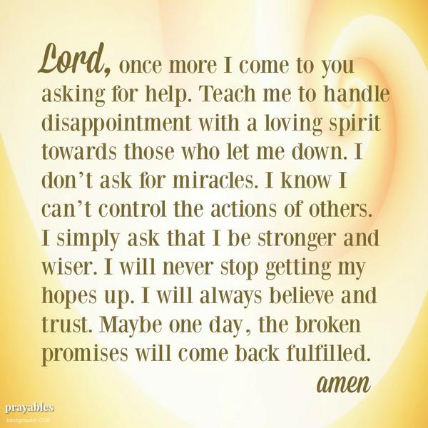 Lord, once more I come to you asking for help. Teach me to handle disappointment with a loving spirit towards those who let me down. I don’t ask for miracles. I know I can’t control the actions of others. I simply ask that I be
stronger and wiser. I will never stop getting my hopes up. I will always believe and trust. Maybe one day, the broken promises will come back fulfilled.  amen