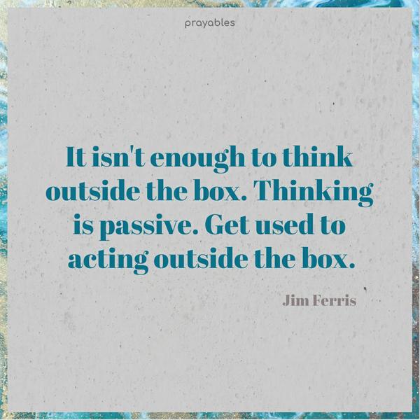 It isn’t enough to think outside the box. Thinking is passive. Get used to acting outside the box. Jim Ferris