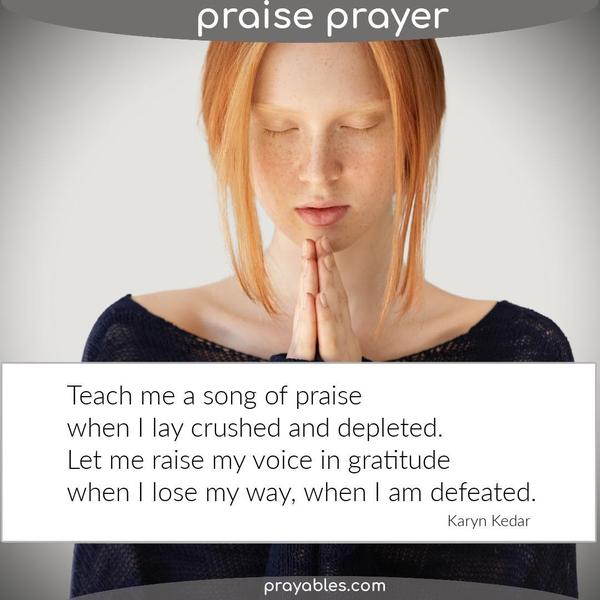 Teach me a song of praise when I lay crushed and depleted. Let me raise my voice in gratitude when I lose my way, when I am defeated. Karyn Kedar