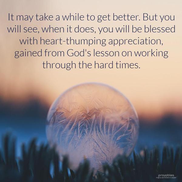 It may take a while to get better. But you will see, when it does, you will be blessed with heart-thumping appreciation, gained from God's lesson on
working through the hard times.