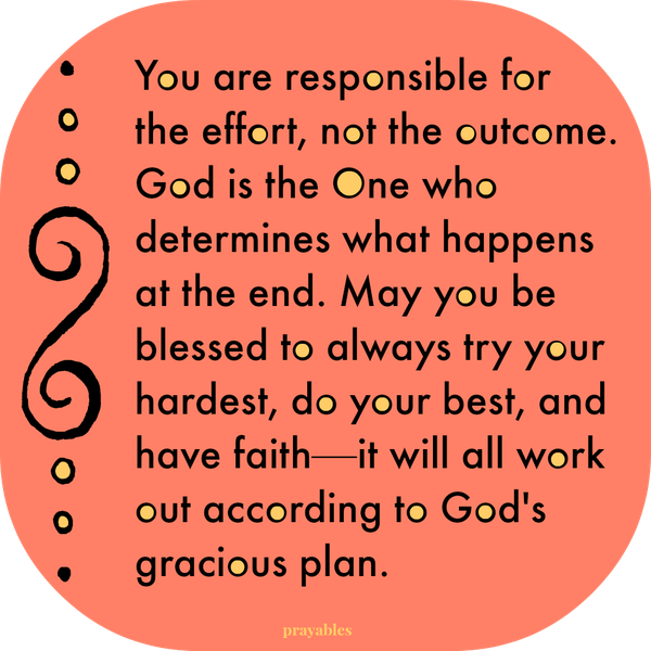 You are responsible for the effort, not the outcome. God is the One who determines what happens at the end. May you be blessed to always try your hardest, do your best, and have faith—it will all work out according to God’s gracious
plan.