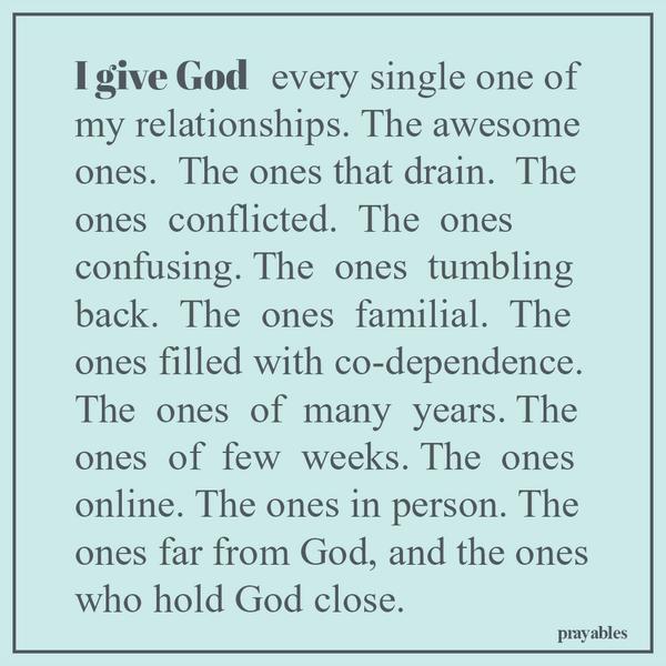 I give God  every single one of my relationships. The awesome ones.  The ones that drain.  The ones  conflicted.  The  ones confusing. The  ones  tumbling back.  The  ones  familial.  The ones filled with co-dependence. The  ones 
of  many  years. The ones  of  few  weeks. The  ones online. The ones in person. The ones far from God, and the ones who hold God close. 