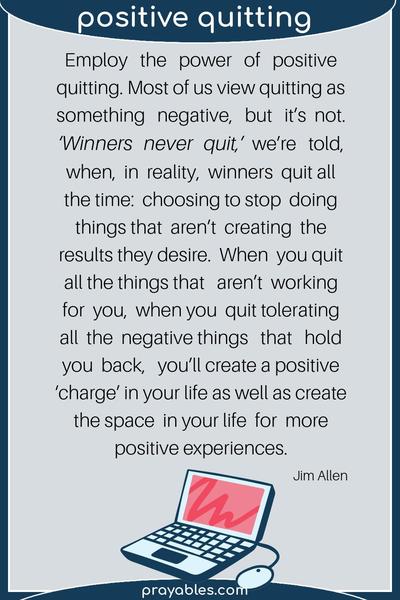 By Jim Allen Employ the power of positive quitting. Most of us view quitting as something negative, but it’s not. ‘Winners never quit,’ we’re told, when, in
reality, winners quit all the time: choosing to stop doing things that aren’t creating the results they desire.     When you quit all the things that aren’t working for you, when you quit tolerating all the negative things that hold you back, you’ll create a positive ‘charge’ in your life as well as create the space in your life for more positive experiences. 