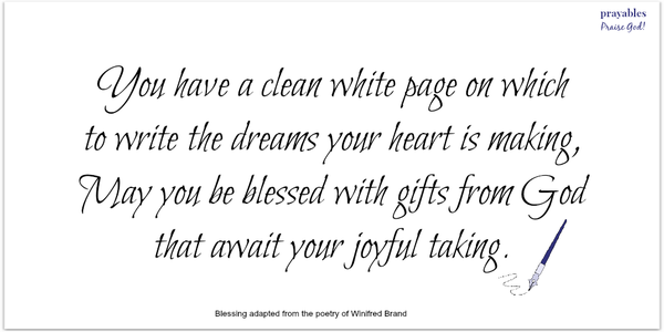 You have a clean white page on which to write the dreams your heart is making, May you be blessed with gifts from God that await your joyful taking. Winifred Brand (adapted)