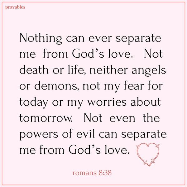 Romans 8:38 Nothing can ever separate me from God’s love. Not death or life, neither angels or demons, not my fear for today or my worries about tomorrow. Not even the powers of evil can separate me from God’s love.