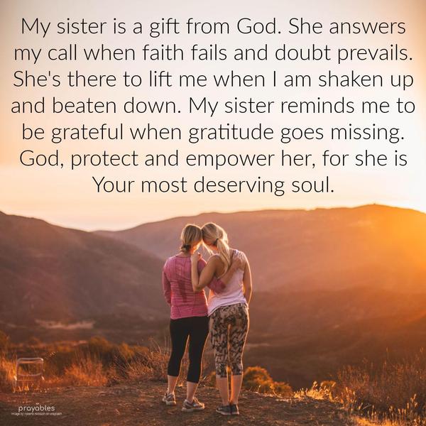 My sister is a gift from God. She answers my call when faith fails and doubt prevails. She’s there to lift me when I am shaken up and beaten down. My sister reminds me to be grateful when
gratitude goes missing. God, protect and empower her, for she is Your most deserving soul.