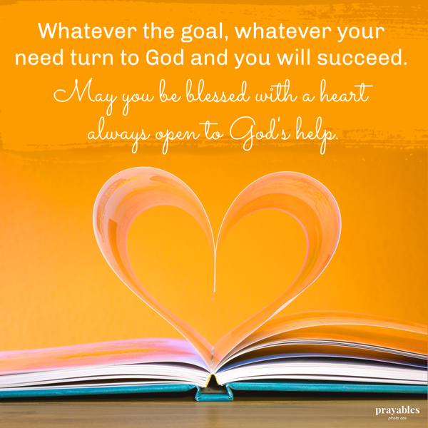 Whatever the goal, whatever your need turn to God and you will succeed. May you be blessed with a heart always open to God’s help.