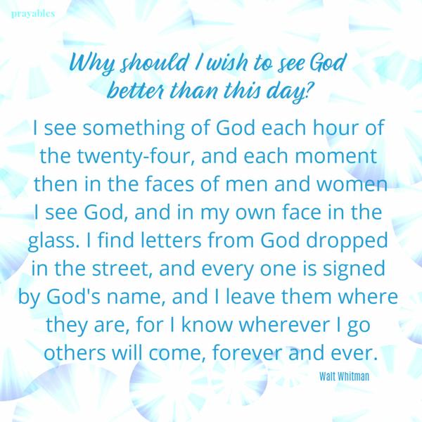 Why should I wish to see God better than this day? I see something of God each hour of the twenty-four, and each moment then in the faces of men and women I see God, and in
my own face in the glass. I find letters from God dropped in the street, and every one is signed by God’s name, and I leave them where they are, for I know wherever I go others will come, forever and ever.