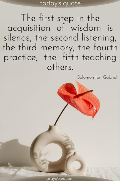 The first step in the acquisition of wisdom is silence, the second listening, the third memory, the fourth practice, the fifth teaching others.