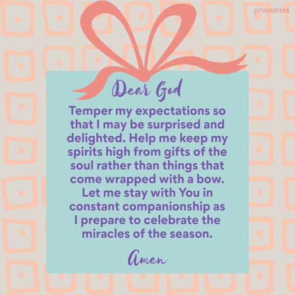 Dear God, Temper my expectations so that I may be surprised and delighted. Help me keep my spirits high from gifts of the soul rather than things that come wrapped with a bow. Let me stay
with You in constant companionship as I prepare to celebrate the miracles of the season. Amen