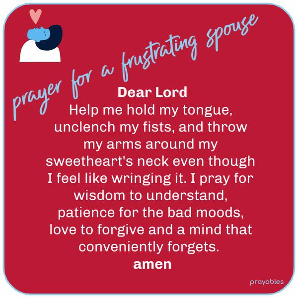 Prayer for a Frustrating Spouse   Dear Lord, Help me hold my tongue, unclench my fists, and throw my arms around my sweetheart's neck even though I feel
like wringing it. I pray for wisdom to understand, patience for the bad moods, love to forgive and a mind that conveniently forgets. Amen  