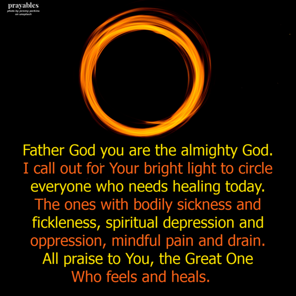 Father God you are the almighty God. I call out for Your bright light to circle everyone who needs healing today. The ones with bodily sickness and fickleness, spiritual depression and oppression, mindful pain and drain. All praise to You,
the Great One Who feels and heals.