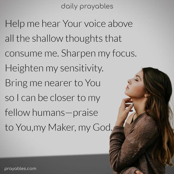 Help me hear Your voice above all the shallow thoughts that consume me. Sharpen my focus. Heighten my sensitivity. Bring me nearer to You so I can be closer to my fellow humans—praise to You, my Maker, my God.