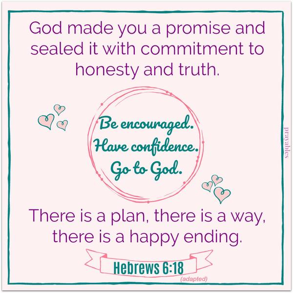 Hebrews 6:18 God made you a promise and sealed it with commitment to honesty and truth. There is a plan, there is a way, there is a happy ending. Go to God. Be encouraged. Be confident.