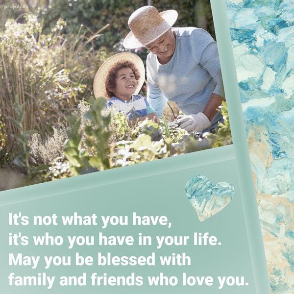 It’s not what you have, it’s who you have in your life. May you be blessed with family and friends who love you.