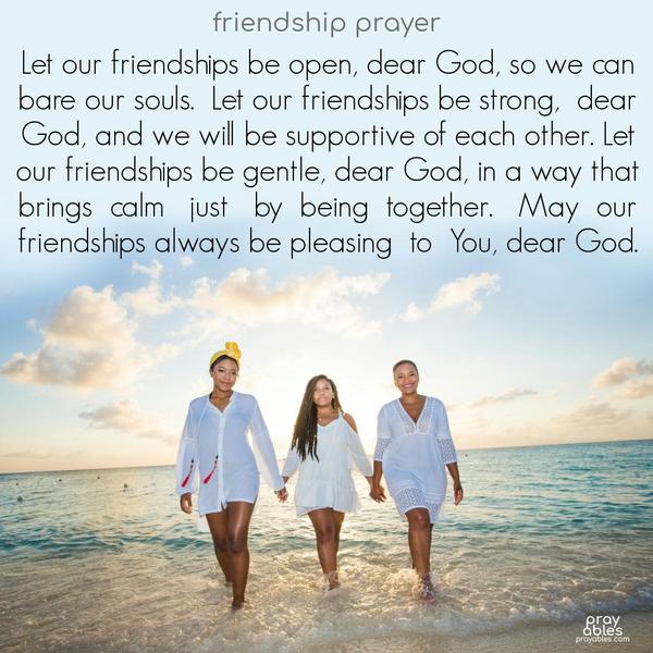 Let our friendships be open, dear God, so we can bare our souls.  Let our friendships be strong,  dear God, and we will be supportive to each other. Let our friendships be gentle, dear God, in a way that brings  calm,   just  by  being  together.   May  our friendships always be pleasing  to  You, dear God. 