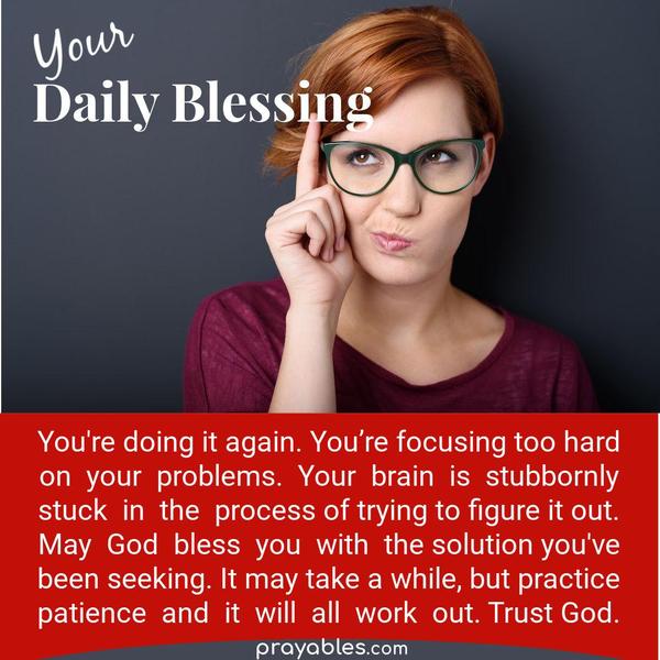 You’re doing it again. You’re focusing too hard on your problems. Your brain is stubbornly stuck in the process of trying to figure it out. May God bless you with the solution
you’ve been seeking. It may take a while, but practice patience, and it will all work out. Trust God.
