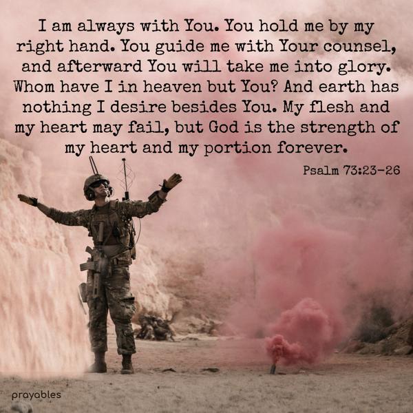 Psalm 73:23-26 I am always with You. You hold me by my right hand. You guide me with Your counsel, and afterward You will take me into glory.
Whom have I in heaven but You? And earth has nothing I desire besides You. My flesh and my heart may fail, but God is the strength of my heart and my portion forever. 